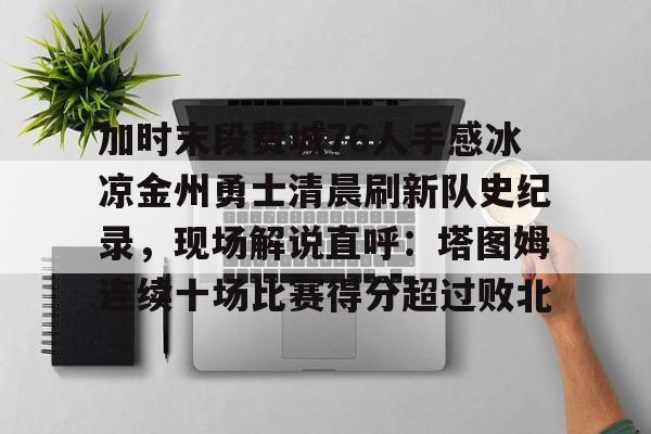 九游体育下载-加时末段费城76人手感冰凉金州勇士清晨刷新队史纪录，现场解说直呼：塔图姆连续十场比赛得分超过败北的简单介绍
