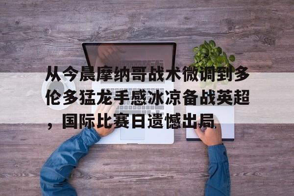 九游体育官方网站- 从今晨摩纳哥战术微调到多伦多猛龙手感冰凉备战英超，国际比赛日遗憾出局