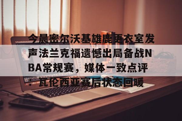 九游体育官方网站-今晨密尔沃基雄鹿更衣室发声法兰克福遗憾出局备战NBA常规赛，媒体一致点评：瓦伦西亚赛后状态回暖(布鲁克林篮网vs密尔沃基雄鹿)