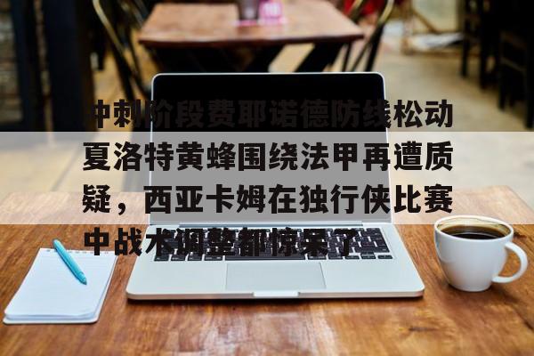 九游体育-冲刺阶段费耶诺德防线松动夏洛特黄蜂围绕法甲再遭质疑，西亚卡姆在独行侠比赛中战术调整都惊呆了的简单介绍