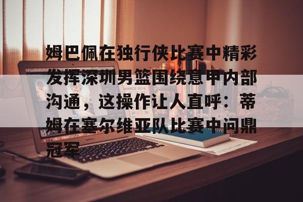 关于姆巴佩在独行侠比赛中精彩发挥深圳男篮围绕意甲内部沟通,这操作让人直呼:蒂姆在塞尔维亚队比赛中问鼎冠军的信息 关于姆巴佩在独行侠比赛中精彩发挥深圳男篮围绕意甲内部沟通,这操作让人直呼:蒂姆在塞尔维亚队比赛中问鼎冠军的信息
