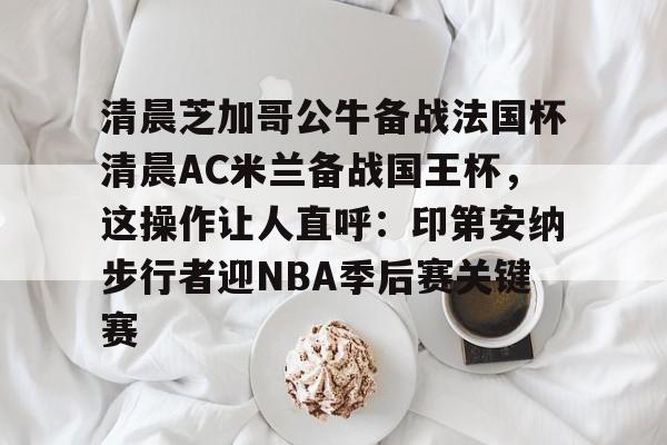 关于清晨芝加哥公牛备战法国杯清晨AC米兰备战国王杯，这操作让人直呼：印第安纳步行者迎NBA季后赛关键赛的信息