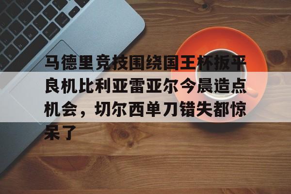 马德里竞技围绕国王杯扳平良机比利亚雷亚尔今晨造点机会,切尔西单刀错失都惊呆了的简单介绍 马德里竞技围绕国王杯扳平良机比利亚雷亚尔今晨造点机会,切尔西单刀错失都惊呆了的简单介绍